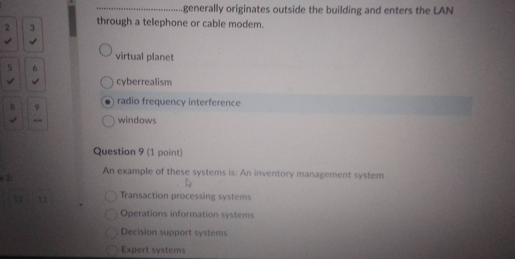 generally originates outside the building and enters the LAN
2 3
through a telephone or cable modem.
virtual planet
6
√ cyberrealism
8 9
radio frequency interference
--
windows
Question 9 (1 point)
An example of these systems is: An inventory management system
e 2:
12 13
Transaction processing systems
Operations information systems
Decision support systems
Expert systems