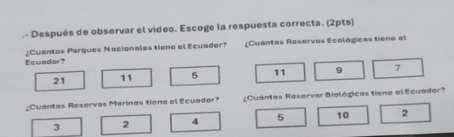 .- Después de observar el video. Escoge la respuesta correcta. (2pts)
¿Cuantos Parques Nacionales tiene el Ecuador? ¿Cuantas Reservas Ecológicas tiono el
Ecuador?
21
11
5
11 9 7
¿Cuántas Reservas Marinas tieno el Ecuador? Cuántas Reservar Biológicas tiene el Ecuador?
5 10 2
3
2
4