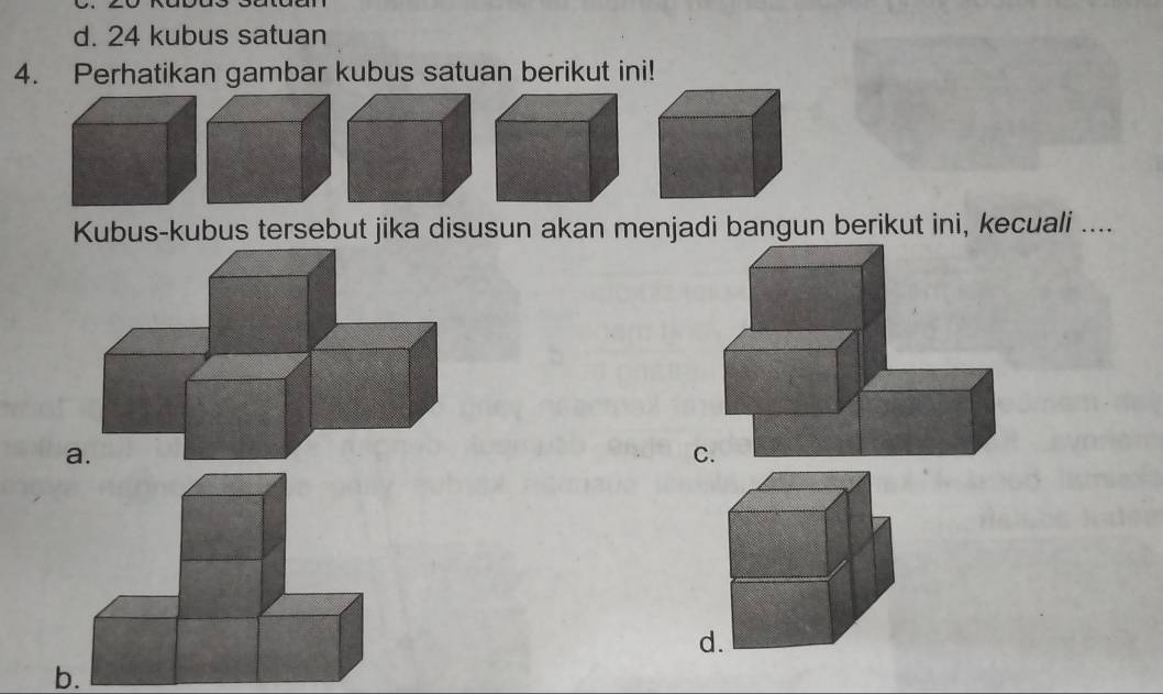 24 kubus satuan 
4. Perhatikan gambar kubus satuan berikut ini! 
Kubus-kubus tersebut jika disusun akan menjadi bangun berikut ini, kecuali .... 
C. 
d 
b.