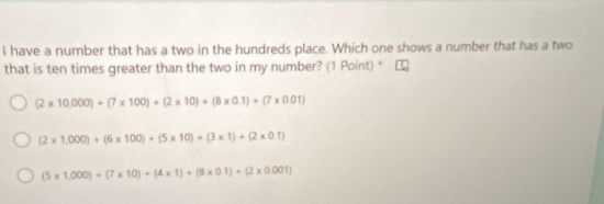 have a number that has a two in the hundreds place. Which one shows a number that has a two
that is ten times greater than the two in my number? (1 Point) * C
(2* 10,000)+(7* 100)+(2* 10)+(8* 0.1)+(7* 0.01)
(2* 1,000)+(6* 100)+(5* 10)+(3* 1)+(2* 0.1)
(5* 1,000)+(7* 10)+(4* 1)+(8* 0.1)+(2* 0.001)