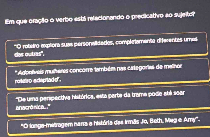 Em que oração o verbo está relacionando o predicativo ao sujeito?
*O roteiro explora suas personalidades, completamente diferentes umas
das outras'',
'' Adoráveis mulheres concorre também nas categorias de melhor
roteiro adaptado".
'De uma perspectiva histórica, esta parte da trama pode até soar
anacrônica..'
longa-metragem narra a história das irmãs Jo, Beth, Meg e Amy'.