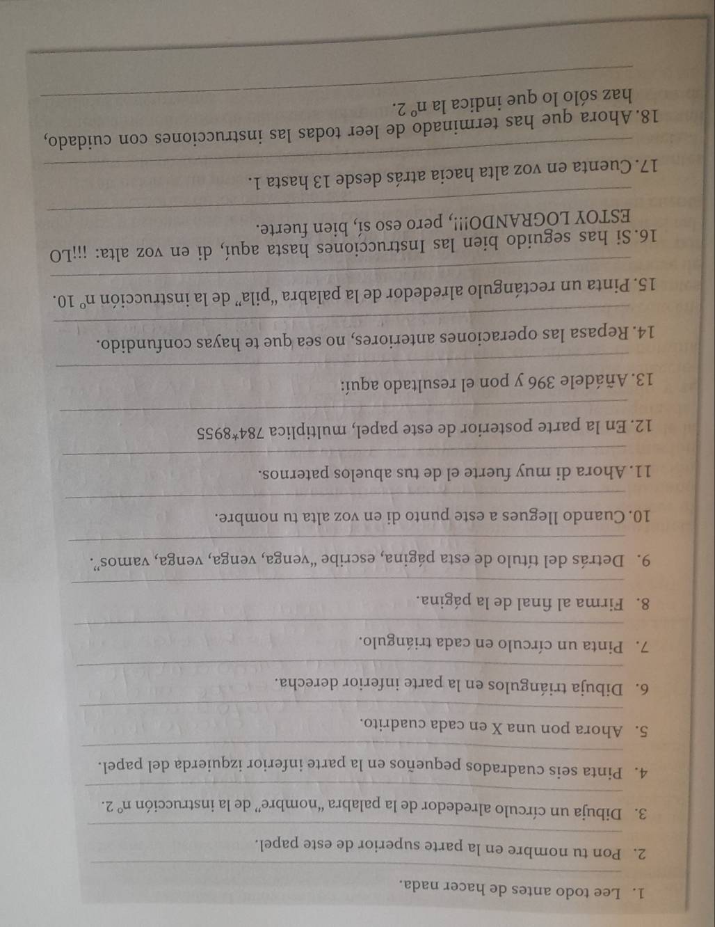 Lee todo antes de hacer nada. 
_ 
_ 
2. Pon tu nombre en la parte superior de este papel. 
_ 
3. Dibuja un círculo alrededor de la palabra “nombre” de la instrucción n°2. 
_ 
4. Pinta seis cuadrados pequeños en la parte inferior izquierda del papel. 
5. Ahora pon una X en cada cuadrito. 
_ 
_ 
6. Dibuja triángulos en la parte inferior derecha. 
7. Pinta un círculo en cada triángulo. 
_ 
8. Firma al final de la página. 
_ 
_ 
9. Detrás del título de esta página, escribe “venga, venga, venga, vamos”. 
10. Cuando llegues a este punto di en voz alta tu nombre. 
_ 
_ 
11. Ahora di muy fuerte el de tus abuelos paternos. 
_ 
12. En la parte posterior de este papel, multiplica 784^*8955
_ 
13. Añádele 396 y pon el resultado aquí: 
_ 
14. Repasa las operaciones anteriores, no sea que te hayas confundido. 
_ 
15. Pinta un rectángulo alrededor de la palabra “pila” de la instrucción n° 10. 
16.Si has seguido bien las Instrucciones hasta aquí, di en voz alta: ¡¡¡LO 
_ 
ESTOY LOGRANDO!!!, pero eso sí, bien fuerte. 
_ 
17. Cuenta en voz alta hacia atrás desde 13 hasta 1. 
18. Ahora que has terminado de leer todas las instrucciones con cuidado, 
haz sólo lo que indica la n°2.