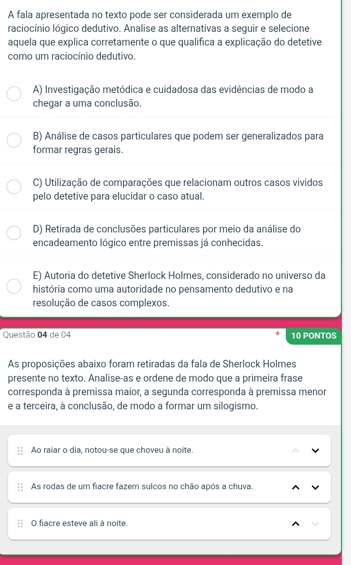 A fala apresentada no texto pode ser considerada um exemplo de
raciocínio lógico dedutivo. Analise as alternativas a seguir e selecione
aquela que explica corretamente o que qualifica a explicação do detetive
como um raciocínio dedutivo.
A) Investigação metódica e cuidadosa das evidências de modo a
chegar a uma conclusão.
B) Análise de casos particulares que podem ser generalizados para
formar regras gerais.
C) Utilização de comparações que relacionam outros casos vividos
pelo detetive para elucidar o caso atual.
D) Retirada de conclusões particulares por meio da análise do
encadeamento lógico entre premissas já conhecidas.
E) Autoria do detetive Sherlock Holmes, considerado no universo da
história como uma autoridade no pensamento dedutivo e na
resolução de casos complexos.
Questão 04 de 04 10 PONTOS
As proposições abaixo foram retiradas da fala de Sherlock Holmes
presente no texto. Analise-as e ordene de modo que a primeira frase
corresponda à premissa maior, a segunda corresponda à premissa menor
e a terceira, à conclusão, de modo a formar um silogismo
Ao raiar o dia, notou-se que choveu à noite.
As rodas de um fiacre fazem sulcos no chão após a chuva.
O fiacre esteve ali à noite.