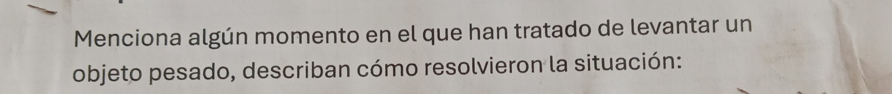 Menciona algún momento en el que han tratado de levantar un 
objeto pesado, describan cómo resolvieron la situación: