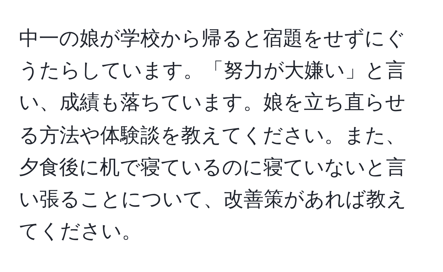 中一の娘が学校から帰ると宿題をせずにぐうたらしています。「努力が大嫌い」と言い、成績も落ちています。娘を立ち直らせる方法や体験談を教えてください。また、夕食後に机で寝ているのに寝ていないと言い張ることについて、改善策があれば教えてください。