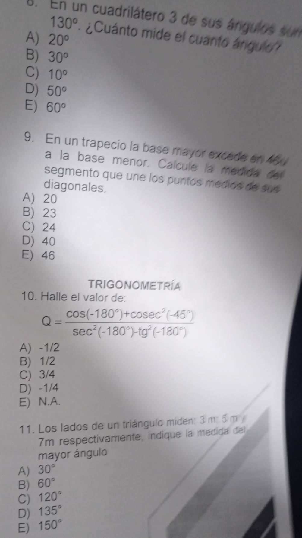 En un cuadrilátero 3 de sus ángulos sun
130° ¿Cuánto mide el cuanto ángulo
A) 20°
B) 30°
C) 10°
D) 50°
E) 60°
9. En un trapecio la base mayor excede en 46
a la base menor. Calcule la medida del
segmento que une los puntos medios de sus
diagonales.
A) 20
B) 23
C) 24
D) 40
E) 46
TRIGONOMETRÍA
10. Halle el valor de:
Q= (cos (-180°)+cos ec^2(-45°))/sec^2(-180°)-tg^2(-180°) 
A) -1/2
B) 1/2
C) 3/4
D) -1/4
E) N.A.
11. Los lados de un triángulo miden: 3 m; 5 m y
7m respectivamente, indique la medida de
mayor ángulo
A) 30°
B) 60°
C) 120°
D) 135°
E) 150°