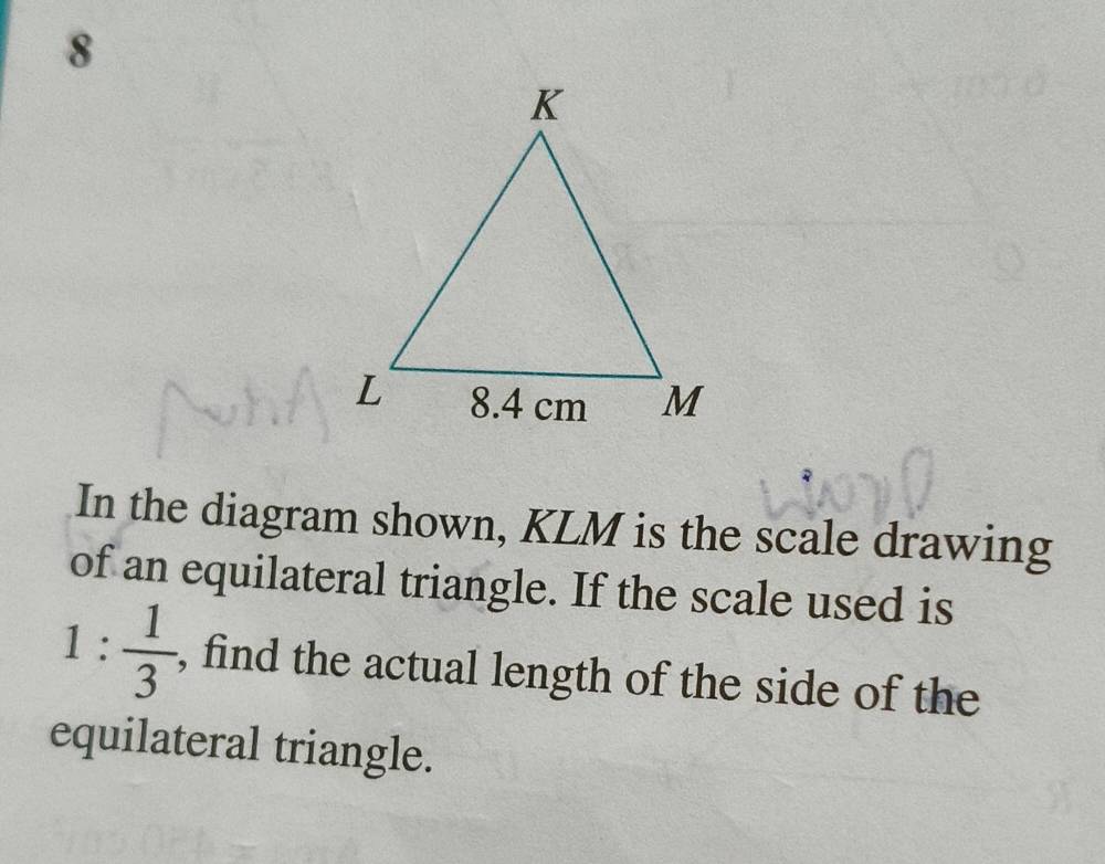 In the diagram shown, KLM is the scale drawing 
of an equilateral triangle. If the scale used is
1: 1/3  , find the actual length of the side of the 
equilateral triangle.