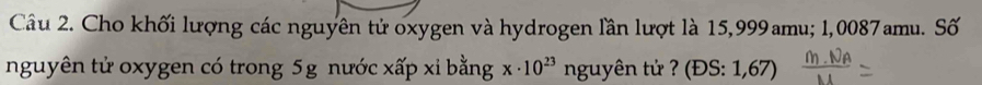 Cho khối lượng các nguyên tử oxygen và hydrogen lần lượt là 15,999amu; 1,0087amu. Số 
nguyên tử oxygen có trong 5g nước xấp xỉ bằng x· 10^(23) nguyên tử ? (ĐS: 1,67)