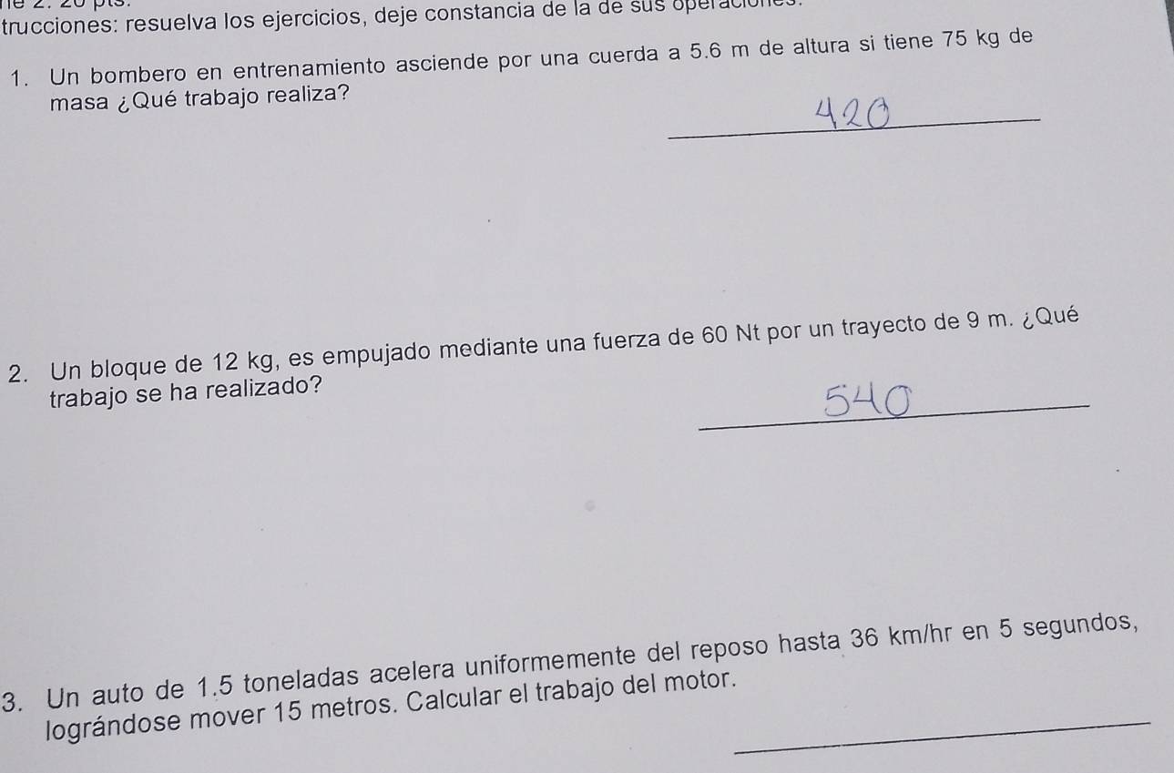 16 2. 20 pt3 
trucciones: resuelva los ejercicios, deje constancia de la de sus operacióne 
1. Un bombero en entrenamiento asciende por una cuerda a 5.6 m de altura si tiene 75 kg de 
_ 
masa ¿Qué trabajo realiza? 
2. Un bloque de 12 kg, es empujado mediante una fuerza de 60 Nt por un trayecto de 9 m. ¿Qué 
_ 
trabajo se ha realizado? 
3. Un auto de 1.5 toneladas acelera uniformemente del reposo hasta 36 km/hr en 5 segundos, 
lográndose mover 15 metros. Calcular el trabajo del motor._