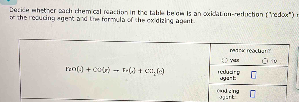 Decide whether each chemical reaction in the table below is an oxidation-reduction ("redox") r
of the reducing agent and the formula of the oxidizing agent.
redox reaction?
yes no
FeO(s)+CO(g)to Fe(s)+CO_2(g)
reducing
agent:
oxidizing
agent: