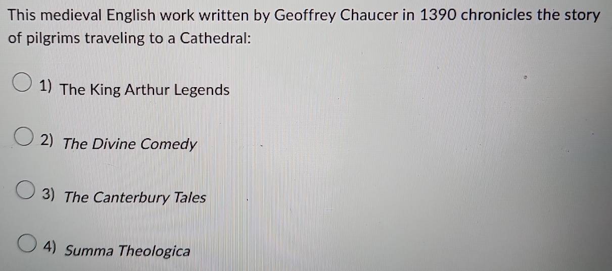 This medieval English work written by Geoffrey Chaucer in 1390 chronicles the story
of pilgrims traveling to a Cathedral:
1) The King Arthur Legends
2) The Divine Comedy
3) The Canterbury Tales
4) Summa Theologica