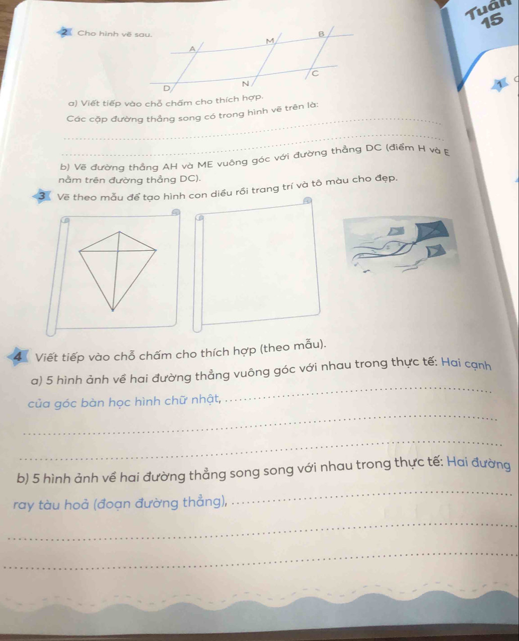 Cho hình vẽ sau. 
Tuán 
15 
_ 
Các cặp đường thẳng song có trong hình vẽ trên là: 
_ 
b) Vẽ đường thẳng AH và ME vuông góc với đường thẳng DC (điểm H và E 
nằm trên đường thẳng DC). 
3 Về theo mẫu để tạo hình con diều rồi trang trí và tô màu cho đẹp. 
4 Viết tiếp vào chỗ chấm cho thích hợp (theo mẫu). 
_ 
a) 5 hình ảnh về hai đường thẳng vuông góc với nhau trong thực tế: Hai cạnh 
_ 
của góc bàn học hình chữ nhật, 
_ 
b) 5 hình ảnh về hai đường thẳng song song với nhau trong thực tế: Hai đường 
ray tàu hoả (đoạn đường thẳng), 
_ 
_ 
_