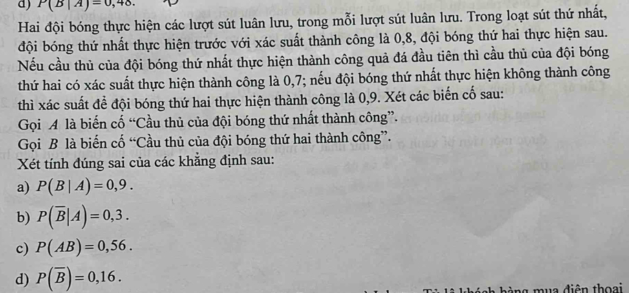 P(B|A)=0,48. 
Hai đội bóng thực hiện các lượt sút luân lưu, trong mỗi lượt sút luân lưu. Trong loạt sút thứ nhất, 
đội bóng thứ nhất thực hiện trước với xác suất thành công là 0, 8, đội bóng thứ hai thực hiện sau. 
Nếu cầu thủ của đội bóng thứ nhất thực hiện thành công quả đá đầu tiên thì cầu thủ của đội bóng 
thứ hai có xác suất thực hiện thành công là 0, 7; nếu đội bóng thứ nhất thực hiện không thành công 
thì xác suất để đội bóng thứ hai thực hiện thành công là 0, 9. Xét các biến cố sau: 
Gọi A là biến cố “Cầu thủ của đội bóng thứ nhất thành công”. 
Gọi B là biến cố “Cầu thủ của đội bóng thứ hai thành công”. 
Xét tính đúng sai của các khẳng định sau: 
a) P(B|A)=0,9. 
b) P(overline B|A)=0,3. 
c) P(AB)=0,56. 
d) P(overline B)=0,16. 
g m u a điên thoa i