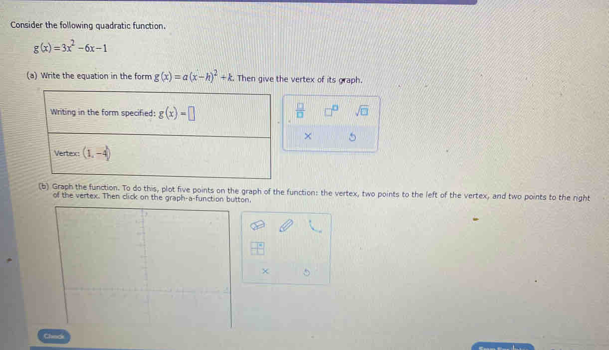 Consider the following quadratic function.
g(x)=3x^2-6x-1
(a) Write the equation in the form g(x)=a(x-h)^2+k. Then give the vertex of its graph.
 □ /□   sqrt(□ )
× 5
(b) Graph the function. To do this, plot five points on the graph of the function: the vertex, two points to the left of the vertex, and two points to the right
of the vertex. Then click on the graph-a-function button.
|frac 