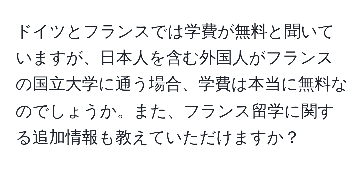 ドイツとフランスでは学費が無料と聞いていますが、日本人を含む外国人がフランスの国立大学に通う場合、学費は本当に無料なのでしょうか。また、フランス留学に関する追加情報も教えていただけますか？