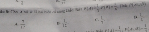 frac 5· overline 15
Sâu 8: Cho A và B là hai biển cổ xung khắc. Biết P(A)= 1/3 , P(B)= 1/4 . Tính P(A∪ B).
A.  7/12 . B.  1/12 . C.  1/7 . D.  1/2 .
P(A)=frac 1, P(A∪ B)= 1/2 