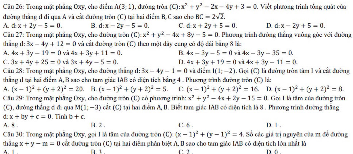 Trong mặt phẳng Oxy, cho điểm A(3;1) , đường tròn (C): x^2+y^2-2x-4y+3=0.  Viết phương trình tổng quát của
đường thẳng d đi qua A và cắt đường tròn (C) tại hai điểm B,C sao cho BC=2sqrt(2).
A. d: x+2y-5=0. B. d: x-2y-5=0. C. d: x+2y+5=0. D. d:x-2y+5=0.
Câu 27: Trong mặt phẳng Oxy, cho đường tròn (C): x^2+y^2-4x+8y-5=0. Phương trình đường thăng vuông góc với đường
thắng d: 3x-4y+12=0 và cắt đường tròn (C) theo một dây cung có độ dài bằng 8 là:
A. 4x+3y-19=0 và 4x+3y+11=0. B. 4x-3y-5=0 và 4x-3y-35=0.
C. 3x+4y+25=0 và 3x+4y-5=0. D. 4x+3y+19=0 và 4x+3y-11=0.
Câu 28: Trong mặt phăng Oxy, cho đường thắng d: 3x-4y-1=0 và điểm I(1;-2) ). Gọi (C) là đường tròn tâm I và cắt đường
thằng d tại hai điểm A, B sao cho tam giác IAB có diện tích bằng 4 . Phương trình đường tròn (C) là:
A. (x-1)^2+(y+2)^2=20. B. (x-1)^2+(y+2)^2=5. C. (x-1)^2+(y+2)^2=16 D. (x-1)^2+(y+2)^2=8.
Câu 29: Trong mặt phăng Oxy, cho đường tròn (C) có phương trình: x^2+y^2-4x+2y-15=0. Gọi I là tâm của đường tròn
(C), đường thẳng d đi qua M(1;-3) cắt (C) tại hai điểm A, B. Biết tam giác IAB có diện tích là 8 . Phương trình đường thắng
d: x+by+c=0.  Tính b+c.
A. 8 . B. 2 . C. 6 . D. 1 .
Câu 30: Trong mặt phẳng Oxy, gọi I là tâm của đường tròn (C): :(x-1)^2+(y-1)^2=4 -. Số các giá trị nguyên của m để đường
thắng x+y-m=0 cắt đường tròn (C) tại hai điểm phân biệt A,B sao cho tam giác IAB có diện tích lớn nhất là
A. 1 B. 3 C. 2 D.0