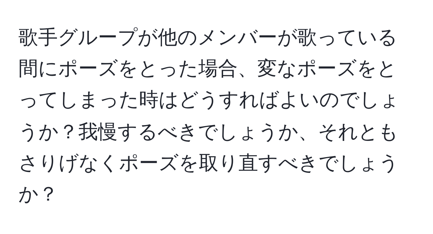 歌手グループが他のメンバーが歌っている間にポーズをとった場合、変なポーズをとってしまった時はどうすればよいのでしょうか？我慢するべきでしょうか、それともさりげなくポーズを取り直すべきでしょうか？