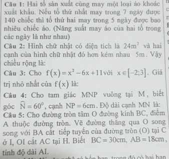 Hai tổ sản xuất cùng may một loại áo khoác 
xuất khẩu. Nếu tồ thứ nhất may trong 7 ngày được C
140 chiếc thì tổ thứ hai may trong 5 ngày được bao n 
nhiêu chiếc áo. (Năng suất may áo của hai tổ trong 
các ngày là như nhau) 
Câu 2: Hình chữ nhật có diện tích là 24m^2 và hai 
cạnh của hình chữ nhật đó hơn kém nhau 5m. Vậy 
chiều rộng là: 
Câu 3: Cho f(x)=x^2-6x+11 với x∈ [-2;3]. Giá 
trị nhỏ nhất của f(x) là: 
Câu 4: Cho tam giác MNP vuông tại M, biết 
góc widehat N=60° , cạnh NP=6cm. Độ dài cạnh MN là: 
Câu 5: Cho đường tròn tâm O đường kính BC, điểm 
A thuộc đường tròn. Vẽ đường thăng qua O song 
song với BA cắt tiếp tuyển của đường tròn (O) tại C 
ở I, OI cắt AC tại H. Biết BC=30cm, AB=18cm, 
tính độ dài AI. an trong đó có hai han