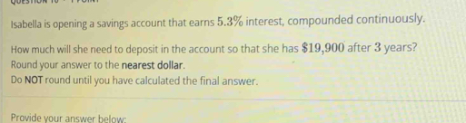 Isabella is opening a savings account that earns 5.3% interest, compounded continuously. 
How much will she need to deposit in the account so that she has $19,900 after 3 years? 
Round your answer to the nearest dollar. 
Do NOT round until you have calculated the final answer. 
Provide your answer below: