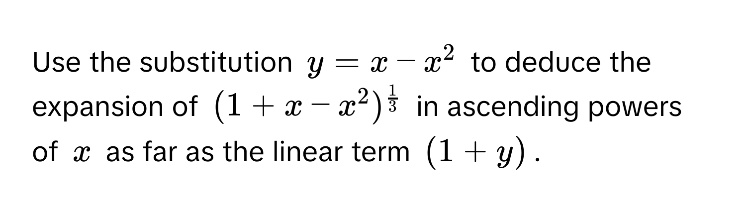 Use the substitution $y = x - x^(2$ to deduce the expansion of $(1 + x - x^2)^frac1)3$ in ascending powers of $x$ as far as the linear term $(1+y)$.