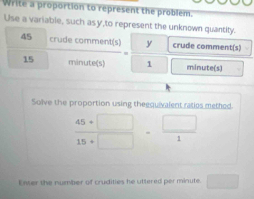 Write a proportion to represent the problem. 
Use a variable, such asy,to represent the unknown quantity.
45 crudec omment(s) =□ 1 v crude comment(s)
15 minute (s) = minute (s) 
Solve the proportion using theequivalent ratios method.
 (45+□ )/15+□  = □ /1 
Enter the number of crudities he uttered per minute. □ 