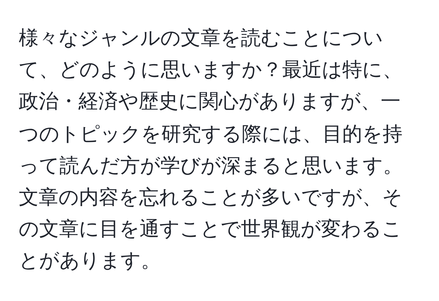 様々なジャンルの文章を読むことについて、どのように思いますか？最近は特に、政治・経済や歴史に関心がありますが、一つのトピックを研究する際には、目的を持って読んだ方が学びが深まると思います。文章の内容を忘れることが多いですが、その文章に目を通すことで世界観が変わることがあります。