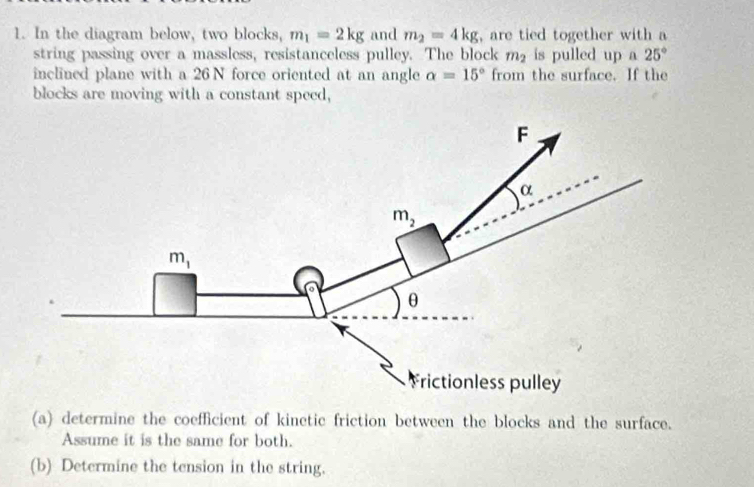 In the diagram below, two blocks, m_1=2kg and m_2=4kg , are tied together with a
string passing over a massless, resistanceless pulley. The block m_2 is pulled up a 25°
inclined plane with a 26 N force oriented at an angle alpha =15° from the surface. If the
blocks are moving with a constant speed,
(a) determine the coefficient of kinetic friction between the blocks and the surface.
Assume it is the same for both.
(b) Determine the tension in the string.