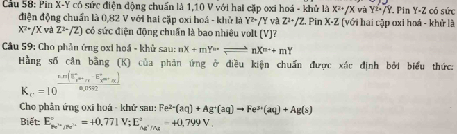 Cầu 58: Pin X-Y có sức điện động chuẩn là 1,10 V với hai cặp oxi hoá - khử là X^(2+)/X và Y^2+JY *. Pin Y - Z có sức 
điện động chuẩn là 0,82 V với hai cặp oxi hoá - khử là Y^2+/Y và Z^(2+)/Z. Pin X-Z (với hai cặp oxi hoá - khử là
X^(2+)/X và Z^(2+)/Z) có sức điện động chuẩn là bao nhiêu volt (V)? 
Câu 59: Cho phản ứng oxi hoá - khử sau: nX+mY^(n+)leftharpoons nX^(m+)+mY
Hằng số cân bằng (K) của phản ứng ở điều kiện chuẩn được xác định bởi biểu thức:
K_c=10^((frac nm(E_y)°-_r°-E_x^circ)0,0592
Cho phản ứng oxi hoá - khử sau: Fe^(2+)(aq)+Ag^+(aq)to Fe^(3+)(aq)+Ag(s)
Biết: E_Fe^(3+)/Fe^(2+)^circ =+0,771V; E_Ag^+/Ag^circ =+0,799V.