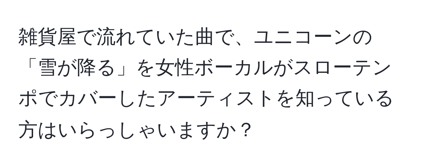 雑貨屋で流れていた曲で、ユニコーンの「雪が降る」を女性ボーカルがスローテンポでカバーしたアーティストを知っている方はいらっしゃいますか？