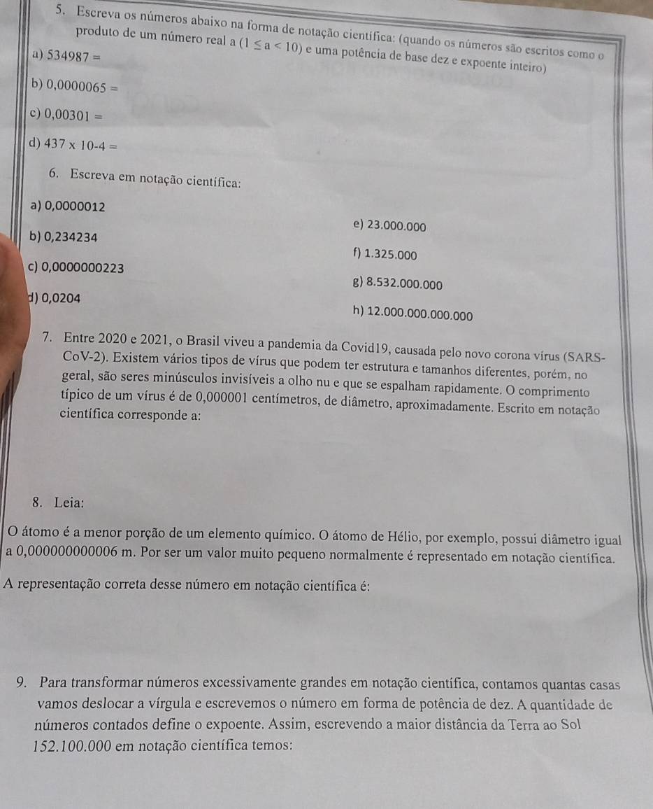 Escreva os números abaixo na forma de notação científica: (quando os números são escritos como o
produto de um número real a(1≤ a<10) e uma potência de base dez e expoente inteiro)
a) 534987=
b) 0,0000065=
c) 0,00301=
d) 437* 10-4=
6. Escreva em notação científica:
a) 0,0000012
e) 23.000.000
b) 0,234234
f) 1.325.000
c) 0,0000000223
g) 8.532.000.000
d) 0,0204 h) 12.000.000.000.000
7. Entre 2020 e 2021, o Brasil viveu a pandemia da Covid19, causada pelo novo corona vírus (SARS-
CoV-2). Existem vários tipos de vírus que podem ter estrutura e tamanhos diferentes, porém, no
geral, são seres minúsculos invisíveis a olho nu e que se espalham rapidamente. O comprimento
típico de um vírus é de 0,000001 centímetros, de diâmetro, aproximadamente. Escrito em notação
científica corresponde a:
8. Leia:
O átomo é a menor porção de um elemento químico. O átomo de Hélio, por exemplo, possui diâmetro igual
a 0,000000000006 m. Por ser um valor muito pequeno normalmente é representado em notação científica.
A representação correta desse número em notação científica é:
9. Para transformar números excessivamente grandes em notação científica, contamos quantas casas
vamos deslocar a vírgula e escrevemos o número em forma de potência de dez. A quantidade de
números contados define o expoente. Assim, escrevendo a maior distância da Terra ao Sol
152.100.000 em notação científica temos: