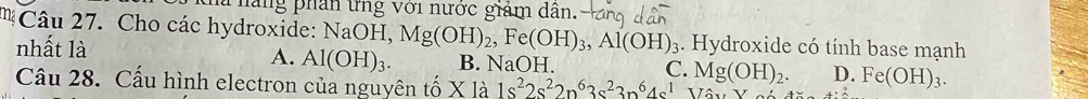 Thắng phần ứng với nước giám dân.
Câu 27. Cho các hydroxide: NaOH, Mg(OH)_2, Fe(OH)_3, Al(OH)_3. Hydroxide có tính base mạnh
nhất là A. Al(OH)_3. B. NaOH. C. Mg(OH)_2. D. Fe(OH)_3. 
Câu 28. Cấu hình electron của nguyên tố X là 1s^22s^22p^63s^23n^64s^1