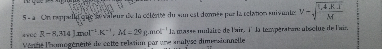 Le que les sigra 
5 - a On rappelle que la valeur de la célérité du son est donnée par la relation suivante: V=sqrt(frac 1,4.R.T)M
avec R=8,314J.mol^(-1). K^(-1), M=29g. mol^(-1) la masse molaire de l'air, T la température absolue de l'air. 
Vérifié l'homogénéité de cette relation par une analyse dimensionnelle.