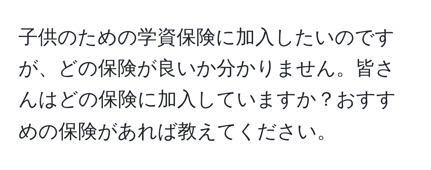 子供のための学資保険に加入したいのですが、どの保険が良いか分かりません。皆さんはどの保険に加入していますか？おすすめの保険があれば教えてください。