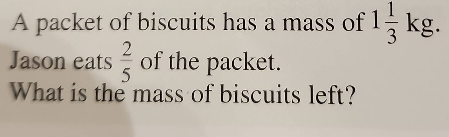 A packet of biscuits has a mass of 1 1/3 kg. 
Jason eats  2/5  of the packet. 
What is the mass of biscuits left?