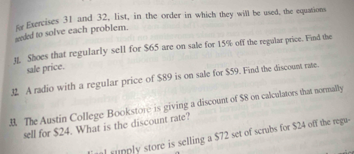 fw Exercises 31 and 32, list, in the order in which they will be used, the equations 
needed to solve each problem. 
31. Shoes that regularly sell for $65 are on sale for 15% off the regular price. Find the 
sale price. 
32. A radio with a regular price of $89 is on sale for $59. Find the discount rate. 
. The Austin College Bookstore is giving a discount of $8 on calculators that normally 
sell for $24. What is the discount rate? 
l supply store is selling a $72 set of scrubs for $24 off the regu-