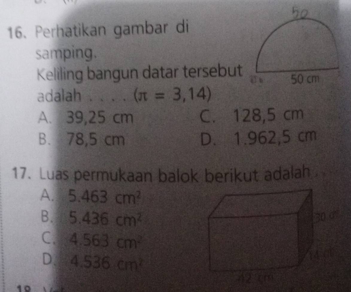 Perhatikan gambar di
samping.
Keliling bangun datar tersebut
adalah _ (π =3,14)
A. 39,25 cm C. 128,5 cm
B. 78,5 cm D. 1.962,5 cm
17. Luas permukaan balok berikut adalah
A. 5.463cm^2
B. 5.436cm^2
C. 4.563cm^2
D. 4.536cm^2
1º