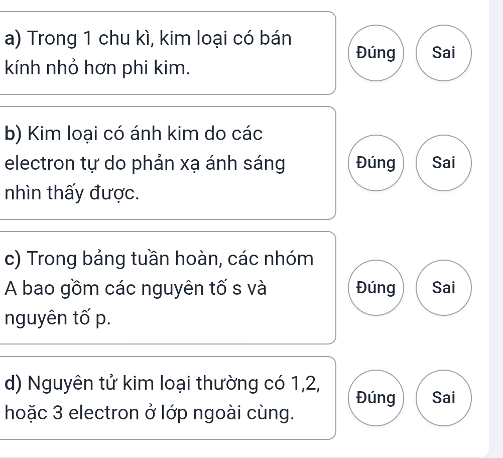 Trong 1 chu kì, kim loại có bán 
Đúng Sai 
kính nhỏ hơn phi kim. 
b) Kim loại có ánh kim do các 
electron tự do phản xạ ánh sáng Đúng Sai 
nhìn thấy được. 
c) Trong bảng tuần hoàn, các nhóm 
A bao gồm các nguyên tố s và Đúng Sai 
nguyên tố p. 
d) Nguyên tử kim loại thường có 1, 2, 
Đúng Sai 
hoặc 3 electron ở lớp ngoài cùng.