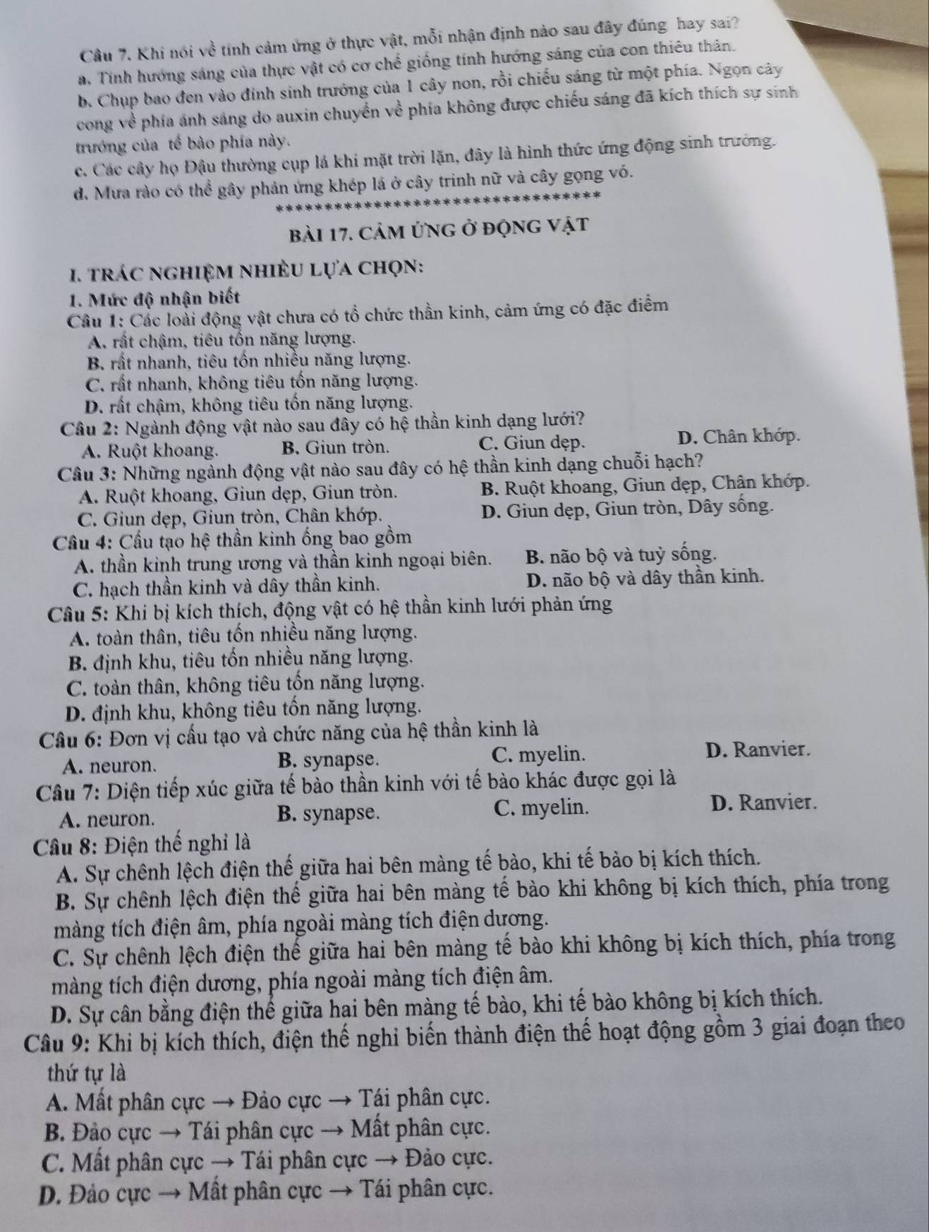 Cầu 7. Khi nói về tính cảm ứng ở thực vật, mỗi nhận định nào sau đây đúng hay sai?
a. Tính hướng sáng của thực vật có cơ chế giống tính hướng sáng của con thiêu thân.
b. Chụp bao đen vào đính sinh trưởng của 1 cây non, rồi chiếu sáng từ một phía. Ngọn cây
cong về phía ánh sáng do auxin chuyển về phía không được chiếu sáng đã kích thích sự sinh
trướng của tế bào phía này.
c. Các cây họ Đậu thường cụp lá khi mặt trời lặn, đây là hình thức ứng động sinh trưởng.
d. Mưa rào có thể gây phản ứng khép lá ở cây trinh nữ và cây gọng vó.
bài 17. cảm ứng ở động vật
1. trác nghiệm nhiÈu lựa chọn:
1. Mức độ nhận biết
Câu 1: Các loài động vật chưa có tổ chức thần kinh, cảm ứng có đặc điểm
A rất chậm, tiêu tốn năng lượng.
B. rất nhanh, tiêu tốn nhiều năng lượng.
C. rất nhanh, không tiêu tốn năng lượng.
D. rất chậm, không tiêu tốn năng lượng.
Câu 2: Ngành động vật nào sau đây có hệ thần kinh dạng lưới?
A. Ruột khoang. B. Giun tròn. C. Giun dẹp.
D. Chân khớp.
Câu 3: Những ngành động vật nào sau đây có hệ thần kinh dạng chuỗi hạch?
A. Ruột khoang, Giun dẹp, Giun tròn.  B. Ruột khoang, Giun dẹp, Chân khớp.
C. Giun dẹp, Giun tròn, Chân khớp. D. Giun dẹp, Giun tròn, Dây sống.
Cầu 4: Cầu tạo hệ thần kinh ống bao gồm
A. thần kinh trung ương và thần kinh ngoại biên. B. não bộ và tuỷ sống.
C. hạch thần kinh và dây thần kinh. D. não bộ và dây thần kinh.
Câu 5: Khi bị kích thích, động vật có hệ thần kinh lưới phản ứng
A. toàn thân, tiêu tốn nhiều năng lượng.
B. định khu, tiêu tốn nhiều năng lượng.
C. toàn thân, không tiêu tốn năng lượng.
D. định khu, không tiêu tốn năng lượng.
Câu 6: Đơn vị cầu tạo và chức năng của hệ thần kinh là
A. neuron. B. synapse. C. myelin.
D. Ranvier.
Câu 7: Diện tiếp xúc giữa tế bào thần kinh với tế bào khác được gọi là
A. neuron. B. synapse. C. myelin.
D. Ranvier.
Câu 8: Điện thế nghỉ là
A. Sự chênh lệch điện thế giữa hai bên màng tế bào, khi tế bào bị kích thích.
B. Sự chênh lệch điện thế giữa hai bên màng tế bào khi không bị kích thích, phía trong
màng tích điện âm, phía ngoài màng tích điện dương.
C. Sự chênh lệch điện thế giữa hai bên màng tế bào khi không bị kích thích, phía trong
màng tích điện dương, phía ngoài màng tích điện âm.
D. Sự cân bằng điện thể giữa hai bên màng tế bào, khi tế bào không bị kích thích.
Câu 9: Khi bị kích thích, điện thế nghi biến thành điện thế hoạt động gồm 3 giai đoạn theo
thứ tự là
A. Mất phân cực → Đảo cực → Tái phân cực.
B. Đảo cực → Tái phân cực → Mất phân cực.
C. Mất phân cực → Tái phân cực → Đảo cực.
D. Đảo cực → Mất phân cực → Tái phân cực.