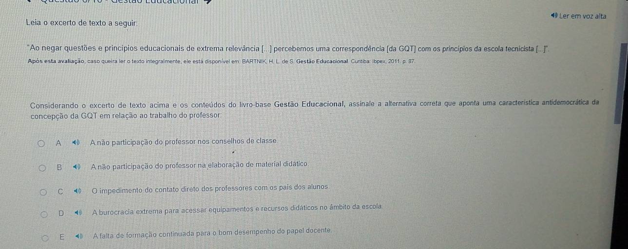 ◆ Ler em voz alta
Leia o excerto de texto a seguir:
"Ao negar questões e princípios educacionais de extrema relevância [...) percebemos uma correspondência (da GQT) com os princípios da escola tecnicista I...'.
Após esta avaliação, caso queira ler o texto integralmente, ele está disponível em: BARTNIK, H. L. de S. Gestão Educacional. Curitiba: Ibpex, 2011. p. 87
Considerando o excerto de texto acima e os conteúdos do livro-base Gestão Educacional, assinale a alternativa correta que aponta uma característica antidemocrática da
concepção da GQT em relação ao trabalho do professor
A 4 OA não participação do professor nos conselhos de classe
B A não participação do professor na elaboração de material didático
C O impedimento do contato direto dos professores com os pais dos alunos
D 48 A burocracia extrema para acessar equipamentos e recursos didáticos no âmbito da escola
E 4 A falta de formação continuada para o bom desempenho do papel docente