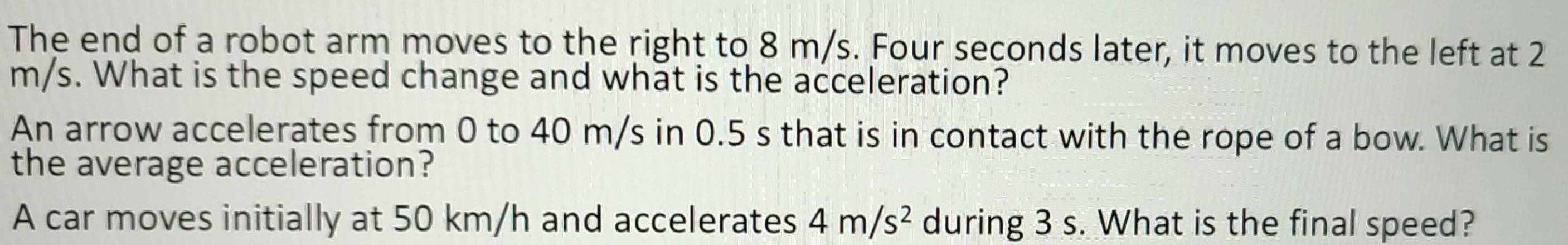 The end of a robot arm moves to the right to 8 m/s. Four seconds later, it moves to the left at 2
m/s. What is the speed change and what is the acceleration? 
An arrow accelerates from 0 to 40 m/s in 0.5 s that is in contact with the rope of a bow. What is 
the average acceleration? 
A car moves initially at 50 km/h and accelerates 4m/s^2 during 3 s. What is the final speed?