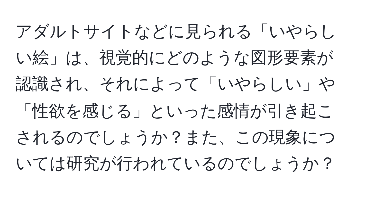 アダルトサイトなどに見られる「いやらしい絵」は、視覚的にどのような図形要素が認識され、それによって「いやらしい」や「性欲を感じる」といった感情が引き起こされるのでしょうか？また、この現象については研究が行われているのでしょうか？