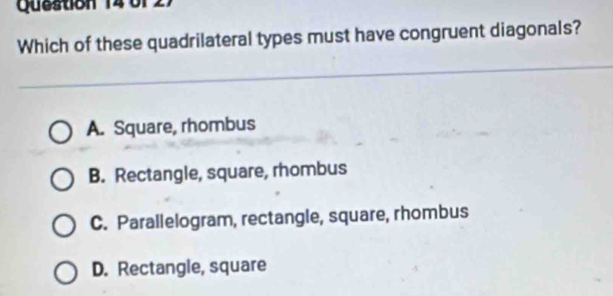 0f
Which of these quadrilateral types must have congruent diagonals?
A. Square, rhombus
B. Rectangle, square, rhombus
C. Parallelogram, rectangle, square, rhombus
D. Rectangle, square