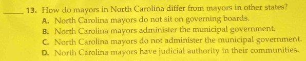 How do mayors in North Carolina differ from mayors in other states?
A. North Carolina mayors do not sit on governing boards.
B. North Carolina mayors administer the municipal government.
C. North Carolina mayors do not administer the municipal government.
D. North Carolina mayors have judicial authority in their communities.