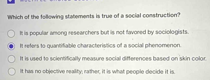 Which of the following statements is true of a social construction?
It is popular among researchers but is not favored by sociologists.
It refers to quantifiable characteristics of a social phenomenon.
It is used to scientifically measure social differences based on skin color.
It has no objective reality; rather, it is what people decide it is.