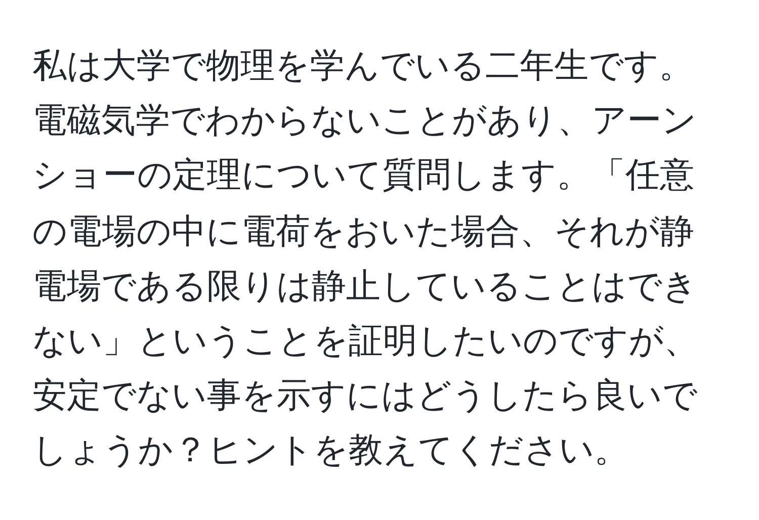 私は大学で物理を学んでいる二年生です。電磁気学でわからないことがあり、アーンショーの定理について質問します。「任意の電場の中に電荷をおいた場合、それが静電場である限りは静止していることはできない」ということを証明したいのですが、安定でない事を示すにはどうしたら良いでしょうか？ヒントを教えてください。