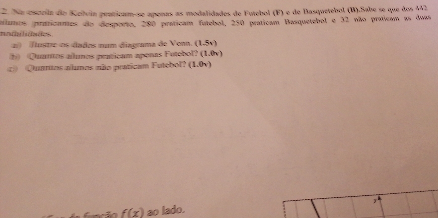 Na escríla do Kelvín praticam-se apenas as modalidades de Futebol (F) e de Basquetebol (B).Sabe se que dos 442
lumos praticames do desporto, 280 praticam futebol, 250 praticam Basquetebol e 32 não praticam as duas 
modalidades. 
z) Mustre os dados num diagrama de Venn. (1.5v) 
) Quaros allunos praticam apenas Futebol? (1.0v) 
c) Quantos alunos não praticam Futebol? (1.0v) 
y
f(x) ao lado.