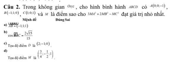 Trong không gian 0^(xy) * , cho hình bình hành ΔBCD có A(0;0;-1),
B(-1;1;0), C(1;0;1) và M là điểm sao cho 3MA^2+2MB^2-MC^2 đạt giá trị nhỏ nhất.
Mệnh đề Đúng Sai
a) overline AB=(-1:1:1)
b) cos widehat BAC= 2sqrt(15)/15 
c) T_QadiediemD_la(2;-1;0)_.
d) ( 3/4 ;- 1/2 ;1)_. 
Tọa độ điểm M là