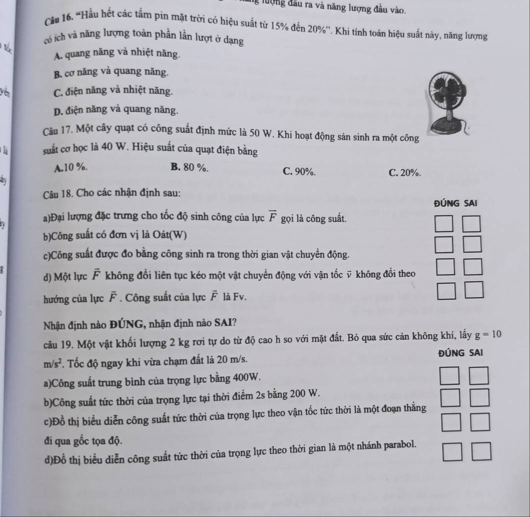 lượng đầu ra và năng lượng đầu vào.
Cầu 16. “Hầu hết các tấm pin mặt trời có hiệu suất từ 15% đến 20%”. Khi tính toán hiệu suất này, năng lượng
có ích và năng lượng toàn phần lần lượt ở dạng
T
A. quang năng và nhiệt năng.
B. cơ năng và quang năng.
C. điện năng và nhiệt năng.
D. điện năng và quang năng.
Câu 17. Một cây quạt có công suất định mức là 50 W. Khi hoạt động sản sinh ra một công
suất cơ học là 40 W. Hiệu suất của quạt điện bằng
A.10 %. B. 80 %. C. 90%. C. 20%.
as
Câu 18. Cho các nhận định sau:
ĐÚNG SAI
a)Đại lượng đặc trưng cho tốc độ sinh công của lực overline F gọi là công suất.
b)Công suất có đơn vị là Oát(W)
c)Công suất được đo bằng công sinh ra trong thời gian vật chuyển động.
d) Một lực overline F không đổi liên tục kéo một vật chuyển động với vận tốc ỹ không đổi theo
hướng của lực overline F. Công suất của lực overline F là Fv.
Nhận định nào ĐÚNG, nhận định nào SAI?
câu 19. Một vật khối lượng 2 kg rơi tự do từ độ cao h so với mặt đất. Bỏ qua sức cản không khí, lấy g=10
ĐÚNG SAI
m/s^2. Tốc độ ngay khi vừa chạm đất là 20 m/s.
a)Công suất trung bình của trọng lực bằng 400W.
b)Công suất tức thời của trọng lực tại thời điểm 2s bằng 200 W.
c)Đồ thị biểu diễn công suất tức thời của trọng lực theo vận tốc tức thời là một đoạn thằng
đi qua gốc tọa độ.
d)Đồ thị biểu diễn công suất tức thời của trọng lực theo thời gian là một nhánh parabol.