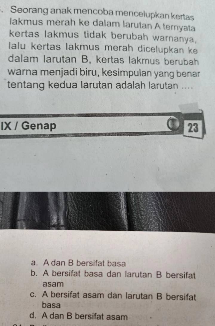 Seorang anak mencoba mencelupkan kertas
lakmus merah ke dalam larutan A ternyata
kertas lakmus tidak berubah warnanya,
Ialu kertas lakmus merah dicelupkan ke
dalam larutan B, kertas lakmus berubah
warna menjadi biru, kesimpulan yang benar
tentang kedua lárutan adalah larutan ....
IX / Genap C 23
a. A dan B bersifat basa
b. A bersifat basa dan larutan B bersifat
asam
c. A bersifat asam dan larutan B bersifat
basa
d. A dan B bersifat asam